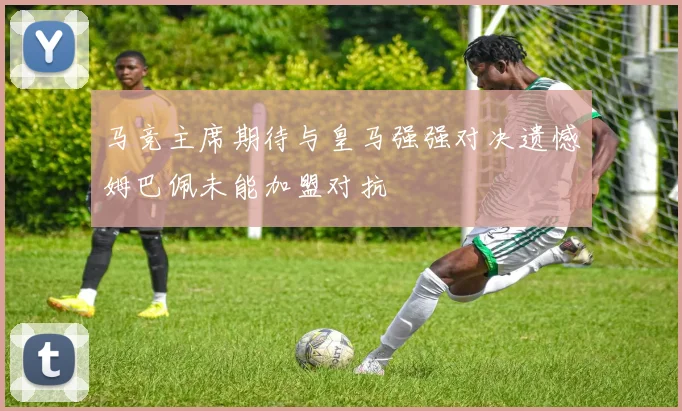 马竞主席期待与皇马强强对决遗憾姆巴佩未能加盟对抗