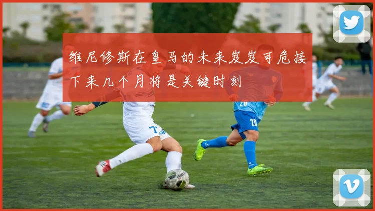 维尼修斯在皇马的未来岌岌可危接下来几个月将是关键时刻