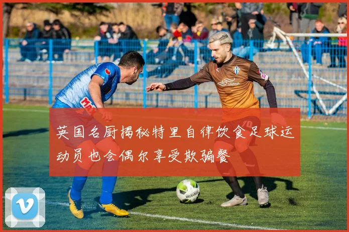 英国名厨揭秘特里自律饮食足球运动员也会偶尔享受欺骗餐