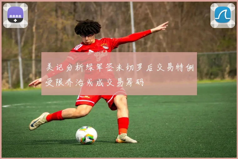 美记分析绿军签米切罗后交易特例受限乔治或成交易筹码