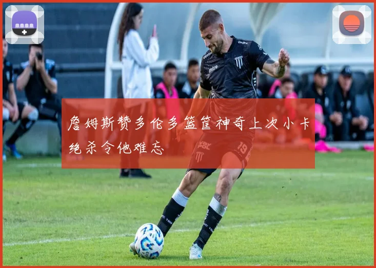 詹姆斯赞多伦多篮筐神奇上次小卡绝杀令他难忘