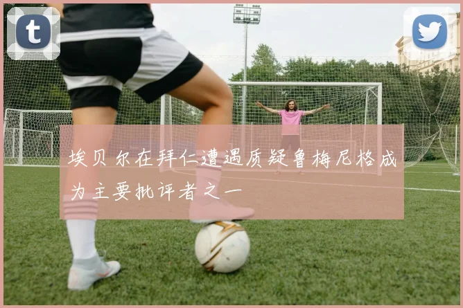埃贝尔在拜仁遭遇质疑鲁梅尼格成为主要批评者之一