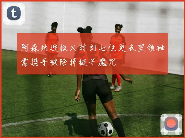 阿森纳迎救火时刻七位更衣室领袖需携手破除掉链子魔咒