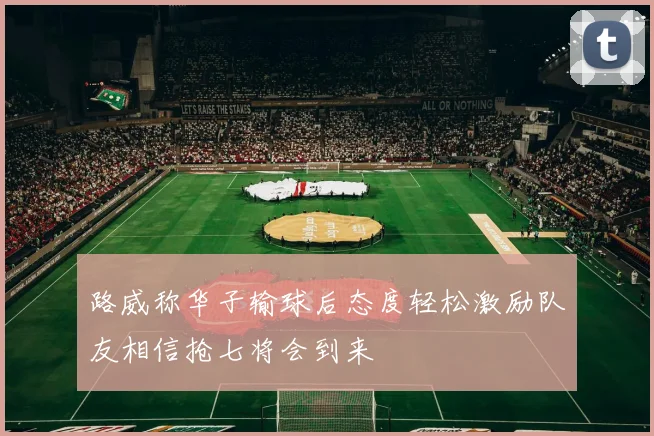 路威称华子输球后态度轻松激励队友相信抢七将会到来