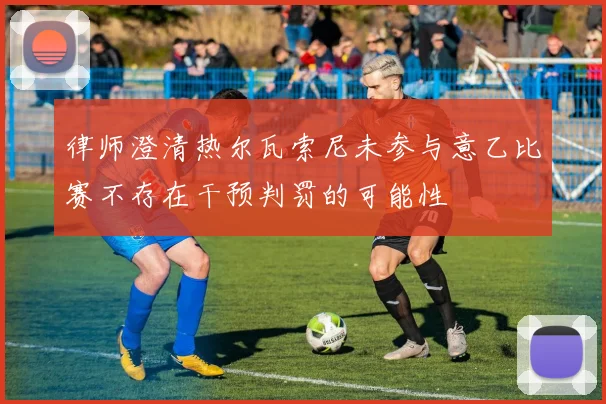 律师澄清热尔瓦索尼未参与意乙比赛不存在干预判罚的可能性