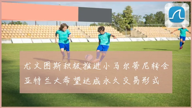 尤文图斯积极推进小马尔蒂尼转会亚特兰大希望达成永久交易形式