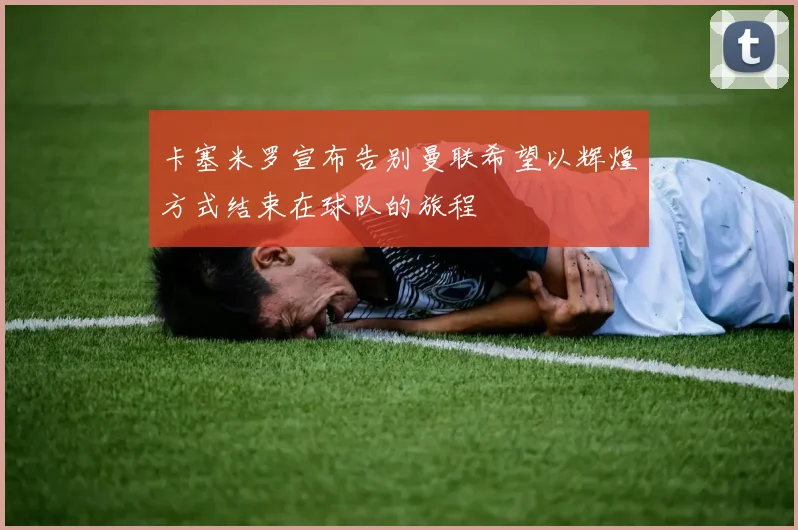 卡塞米罗宣布告别曼联希望以辉煌方式结束在球队的旅程