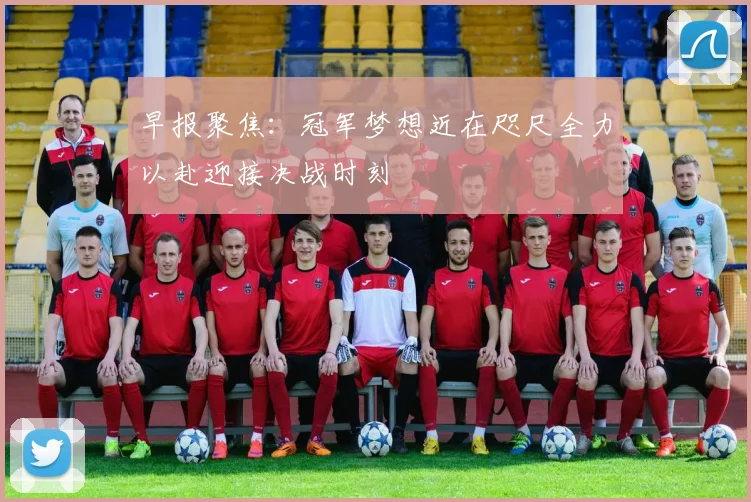 早报聚焦：冠军梦想近在咫尺全力以赴迎接决战时刻