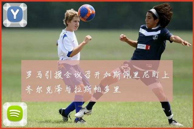 罗马引援会议召开加斯佩里尼盯上齐尔克泽与拉斯帕多里