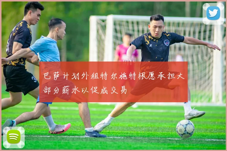 巴萨计划外租特尔施特根愿承担大部分薪水以促成交易