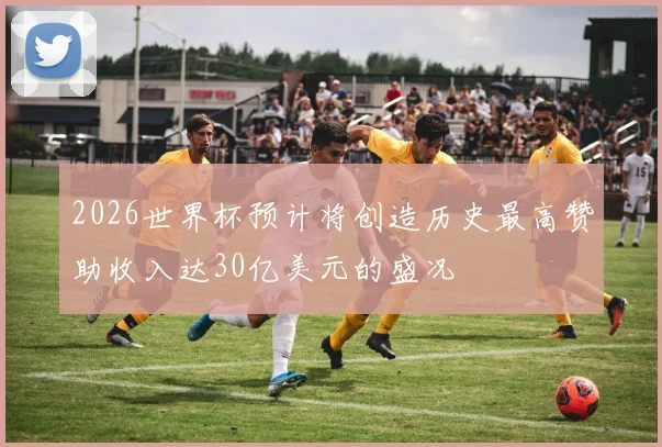 2026世界杯预计将创造历史最高赞助收入达30亿美元的盛况