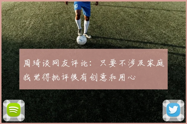 周琦谈网友评论：只要不涉及家庭我觉得批评很有创意和用心