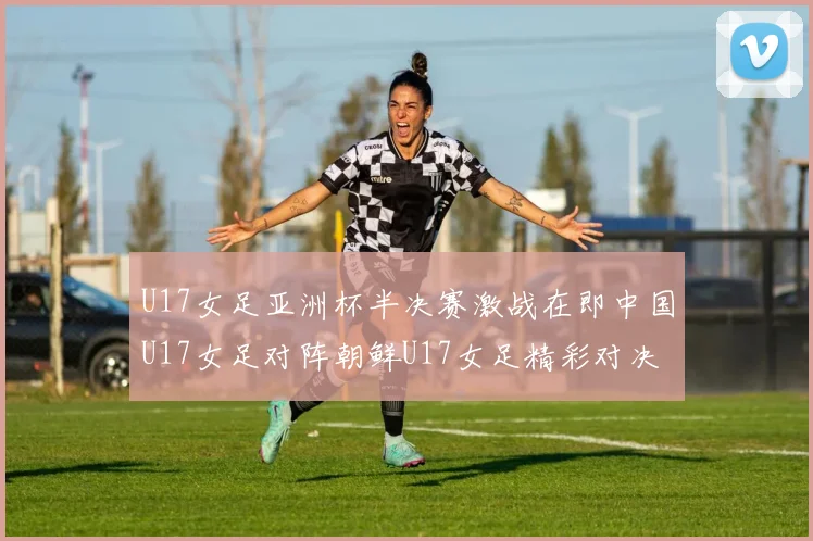 U17女足亚洲杯半决赛激战在即中国U17女足对阵朝鲜U17女足精彩对决即将开启