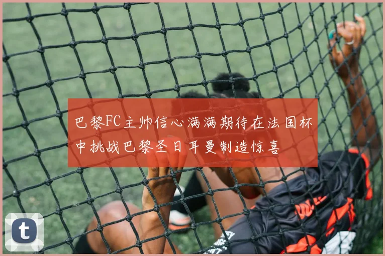 巴黎FC主帅信心满满期待在法国杯中挑战巴黎圣日耳曼制造惊喜