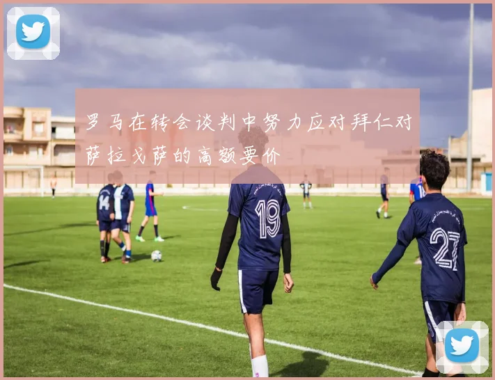 罗马在转会谈判中努力应对拜仁对萨拉戈萨的高额要价