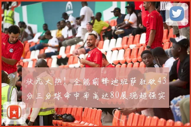 状元大热！全能前锋迪班萨狂砍43分三分球命中率高达80展现超强实力