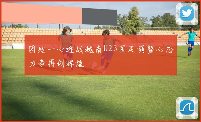 团结一心迎战越南U23国足调整心态力争再创辉煌