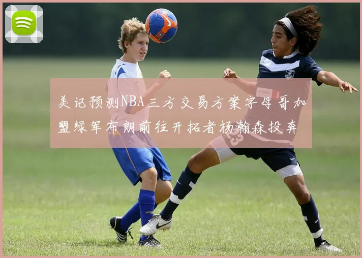 美记预测NBA三方交易方案字母哥加盟绿军布朗前往开拓者杨瀚森投奔雄鹿
